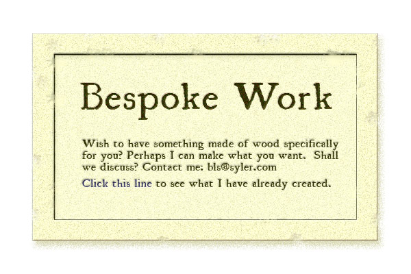 Bespoke Work - Wish to have something made of wood specifically for you?  Perhaps I can make what you want.  Shall we discuss?  Contact bls@syler.com